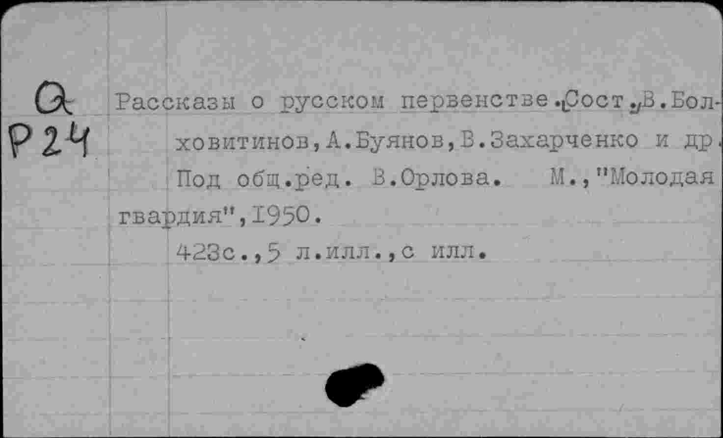 ﻿
Рассказы о русском первенстве.(Состав.Болховитинов, А. Буянов, В. Захарченко и др. Под общ.ред. В.Орлова.	М.,"Молодая
гвардия",1950.
423с.,5 л.илл.,с илл.